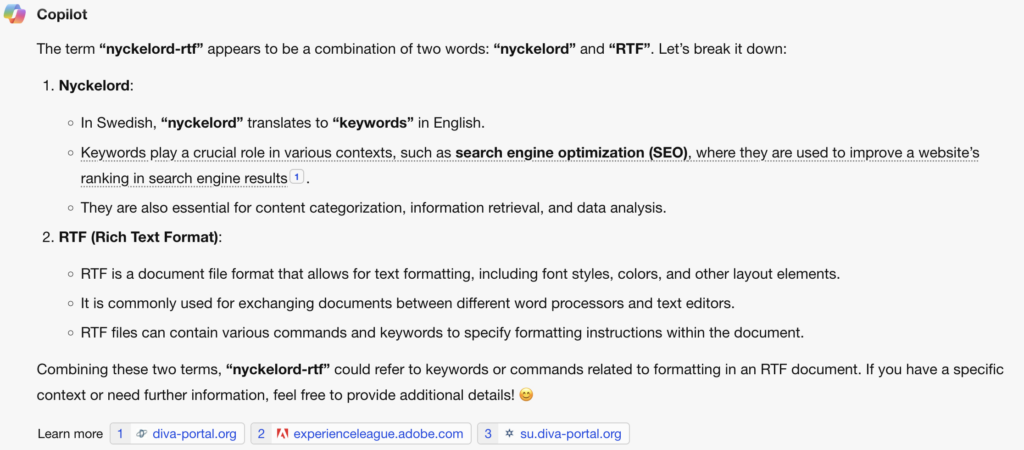The term “nyckelord-rtf” appears to be a combination of two words: “nyckelord” and “RTF”. Let’s break it down:

Nyckelord:
In Swedish, “nyckelord” translates to “keywords” in English.
Keywords play a crucial role in various contexts, such as search engine optimization (SEO), where they are used to improve a website’s ranking in search engine results1.
They are also essential for content categorization, information retrieval, and data analysis.
RTF (Rich Text Format):
RTF is a document file format that allows for text formatting, including font styles, colors, and other layout elements.
It is commonly used for exchanging documents between different word processors and text editors.
RTF files can contain various commands and keywords to specify formatting instructions within the document.
Combining these two terms, “nyckelord-rtf” could refer to keywords or commands related to formatting in an RTF document. If you have a specific context or need further information, feel free to provide additional details! 😊