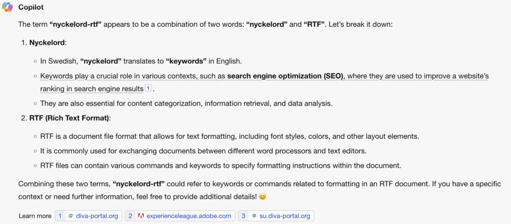 The term “nyckelord-rtf” appears to be a combination of two words: “nyckelord” and “RTF”. Let’s break it down:Nyckelord:In Swedish, “nyckelord” translates to “keywords” in English.Keywords play a crucial role in various contexts, such as search engine optimization (SEO), where they are used to improve a website’s ranking in search engine results1.They are also essential for content categorization, information retrieval, and data analysis.RTF (Rich Text Format):RTF is a document file format that allows for text formatting, including font styles, colors, and other layout elements.It is commonly used for exchanging documents between different word processors and text editors.RTF files can contain various commands and keywords to specify formatting instructions within the document.Combining these two terms, “nyckelord-rtf” could refer to keywords or commands related to formatting in an RTF document. If you have a specific context or need further information, feel free to provide additional details! 😊